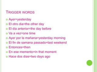 TRIGGER WORDS
 Ayer=yesterday
 El otro dia=the other day

 El dia anterior=the day before

 Va a vez=one time

 Ayer por la mañana=yesterday morning

 El fin de samana passado=last weekend

 Entonces=then

 En ese memento=in that moment

 Hace dos dias=two days ago
 
