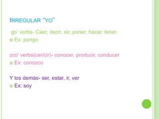 IRREGULAR “YO”
go‟ verbs- Caer, decir, oir, poner, hacer, tener.
 Ex: pongo



zco‟ verbs(cer/cir)- conocer, producir, conducer
 Ex: conozco



Y los demás- ser, estar, ir, ver
 Ex: soy
 