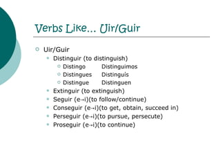 Verbs Like… Uir/Guir Uir/Guir Distinguir (to distinguish) Distingo Distinguimos Distingues Distingu í s Distingue Distinguen Extinguir (to extinguish) Seguir (e->i)(to follow/continue) Conseguir (e->i)(to get, obtain, succeed in) Perseguir (e->i)(to pursue, persecute) Proseguir (e->i)(to continue) 