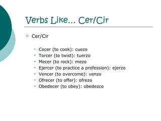 Verbs Like…  Cer/Cir Cer/Cir Cocer (to cook): cuezo Torcer (to twist): tuerzo Mecer (to rock): mezo Ejercer (to practice a profession): ejerzo Vencer (to overcome): venzo Ofrecer (to offer): ofrezo Obedecer (to obey): obedezco 