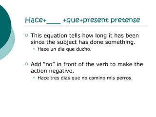Hace+____ +que+present pretense This equation tells how long it has been since the subject has done something. Hace un dia que ducho. Add “no” in front of the verb to make the action negative.  Hace tres dias que no camino mis perros.  