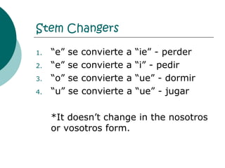 Stem Changers “ e” se convierte a “ie” - perder “ e” se convierte a “i” - pedir “ o” se convierte a “ue” - dormir “ u” se convierte a “ue” - jugar *It doesn’t change in the nosotros or vosotros form.  