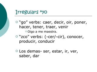 Irregulars *yo “ go” verbs: caer, decir, oir, poner, hacer, tener, traer, venir Oigo a me maestra. “ zco” verbs: (-cer/-cir), conocer, producir, conducir Los demas- ser, estar, ir, ver, saber, dar 