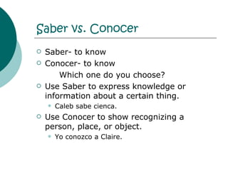 Saber vs. Conocer   Saber- to know Conocer- to know Which one do you choose? Use Saber to express knowledge or information about a certain thing. Caleb sabe cienca. Use Conocer to show recognizing a person, place, or object. Yo conozco a Claire. 