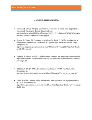 HONGOS FITOPATOGENOS
MATERIAL BIBLIOGRAFICO
 Guirado, M. (2012). Patogenia de Olpidium bornovanus en sandía (tesis de pregrado).
Universidad De Almería. España. Recuperado de:
http://repositorio.ual.es:8080/jspui/bitstream/10835/1925/1/Patogenia%20de%20olpidiu
mMaria%20Luisa%20Guirado%20Moya.pdf
 Herrera, J. Cebrián, M. Fernández, A. Córdoba, M. Jordá, C. (2012). Identificación y
diferenciación morfológica y molecular de Olpidium spp. Boletín de sanidad. Plagas.
Recuperado de:
http://www.magrama.gob.es/ministerio/pags/Biblioteca/Revistas/pdf_Plagas%2FBSVP_
38_02_371_386.pdf
 Espinoza, F. Urbina, M. (2011). Enfermedades causadas por hongos (4). Recuperado de:
https://martinurbinac.files.wordpress.com/2011/08/unidadad-iv-enfermedades-causadas-
por-hongos.pdf
 VERRUGA DE LA PAPA Synchytrium endobioticum FICHA TECNICA. (S.F).
Recuperado de:
http://app.sfe.go.cr/intranet/documentos/fichas%20tecnicas/Verruga_de_la_papa.pdf
 Torres, H. (2002). Manual de las enfermedades más importantes de la papa en el Perú,
pp. 39-41. Recuperado de:
https://books.google.com.co/books?id=JactDLhLXegC&printsec=frontcover#v=onepage
&q&f=false
 