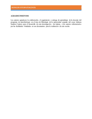 HONGOS FITOPATOGENOS
AGRADECIMIENTOS
Los autores agradecen la colaboración, el seguimiento y entrega de aprendizaje de la docente del
programa de microbiología en el área de Micología de la universidad popular del cesar Adriana
Sandon Cantero para el desarrollo de esta investigación. Así mismo, a los autores referenciados
por las facilidades brindadas en sus documentos para la realización de este escrito.
 