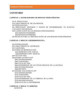 HONGOS FITOPATOGENOS
CONTENIDO
CAPITULO 1. GENERALIDADES DE HONGOS FITOPATÓGENOS
1.1 EL REINO FUNGI
1.2 CARACTERISTICAS DE LOS HONGOS
1.3 FITOPATOLOGÍA
1.4 PRINCIPALES SÍNTOMAS Y SIGNOS DE ENFERMEDADES EN PLANTAS
CAUSADAS POR HONGOS
1.5 CLASIFICACION DE LOS HONGOS FITOPATOGENOS
1.5.1 HONGOS INFERIORES
1.5.2 HONGOS SUPERIORES
1.6 TÉCNICAS PARA LA IDENTIFICACIÓN DE LOS HONGOS FITOPATÓGENOS
CAPITULO 2. PHYLUM CHITRIDIOMYCOTA
2.1 GENERALIDADES
2.2 CARACTERISTICAS GENERALES
2.3 TAXONOMIA
2.4 FORMA DE REPRODUCCION
2.4.1 REPRODUCCION SEXUAL
2.4.2 REPRODUCCION ASEXUAL
2.5 CICLO DE VIDA
2.6 GENERO OLPIDIUM SPP
2.6.1 GENERALIDADES
2.6.2 TAXONOMIA
2.6.3 CICLO DE VIDA
2.6.4 ENFERMEDAD DE LAS VENAS GRUESAS DE LA LECHUGA
2.6.5 SINTOMATOLOGIA
2.6.6 DIFUSION
2.7 GENERO SYNCHYTRIUM SPP
2.7.1 GENERALIDADES
2.7.2 TAXONOMIA
2.7.3 CICLO DE VIDA
2.7.4 ENFERMEDAD DE LA VERRUGA DE LA PAPA
2.7.5 SINTOMATOLOGIA
2.7.6 CICLO DE LA ENFERMEDAD
CAPITULO 3. ROYAS Y CARBONES
3.1 ROYAS
 