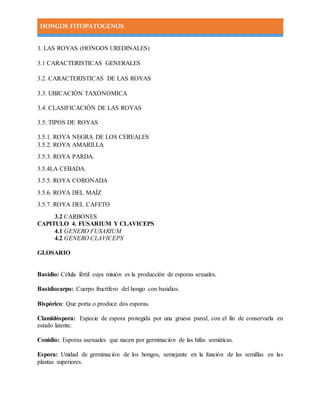 HONGOS FITOPATOGENOS
3. LAS ROYAS (HONGOS UREDINALES)
3.1 CARACTERISTICAS GENERALES
3.2. CARACTERISTICAS DE LAS ROYAS
3.3. UBICACIÓN TAXONOMICA
3.4. CLASIFICACIÒN DE LAS ROYAS
3.5. TIPOS DE ROYAS
3.5.1. ROYA NEGRA DE LOS CEREALES
3.5.2. ROYA AMARILLA
3.5.3. ROYA PARDA.
3.5.4LA CEBADA.
3.5.5. ROYA CORONADA
3.5.6. ROYA DEL MAÍZ
3.5.7. ROYA DEL CAFETO
3.2 CARBONES
CAPITULO 4. FUSARIUM Y CLAVICEPS
4.1 GENERO FUSARIUM
4.2 GENERO CLAVICEPS
GLOSARIO
Basidio: Célula fértil cuya misión es la producción de esporas sexuales.
Basidiocarpo: Cuerpo fructífero del hongo con basidios.
Bispórico: Que porta o produce dos esporas.
Clamidóspora: Especie de espora protegida por una gruesa pared, con el fin de conservarla en
estado latente.
Conidio: Esporas asexuales que nacen por germinación de las hifas somáticas.
Espora: Unidad de germinación de los hongos, semejante en la función de las semillas en las
plantas superiores.
 