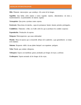 HONGOS FITOPATOGENOS
Hifa: Filamento microscópico que constituye el la carne de los hongos.
Saprófito: Que habita sobre madera o restos vegetales muertos, alimentándose de éstos y
transformándolos en podredumbre de materia orgánica
Tetraspórico: Que porta o produce cuatro esporas.
Esclerocio: Masa densa de micelios, capaz de permanecer latente durante periodos prolongados.
Conidióforo: Filamentos o hilos en el tallo sobre los que se producen los conidios (esporas)
Esporulación: Producción de esporas.
Patógeno: Microorganismo que causa enfermedad.
Pústula: Masa de esporas que se desarrolla debajo de la epidermis y que generalmente se rompe
en la madurez.
Síntoma: Respuesta visible de una planta huésped a un organismo patógeno.
Telia: Pústula que contiene teliosporas.
Teliospora: Espora con membrana gruesa producida por hongos de royas y carbones
Urediospora: Espora asexuada de los hongos de las royas.
 