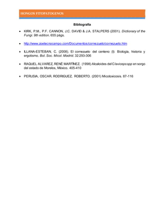 HONGOS FITOPATOGENOS
Bibliografía
 KIRK, P.M., P.F. CANNON, J.C. DAVID & J.A. STALPERS (2001). Dictionary of the
Fungi. 9th edition. 655 págs.
 http://www.zoetecnocampo.com/Documentos/cornezuelo/cornezuelo.htm
 ILLANA-ESTEBAN, C. (2008). El cornezuelo del centeno (I): Biología, historia y
ergotismo. Bol. Soc. Micol. Madrid. 32:293-306
 RAQUEL ALVAREZ, RENÉ MARTÍNEZ. (1998) Alcaloides del Clavicepsspp en sorgo
del estado de Morelos, México. 405-410
 PERUSIA, OSCAR. RODRIGUEZ, ROBERTO. (2001) Micotoxicosis. 87-116
 