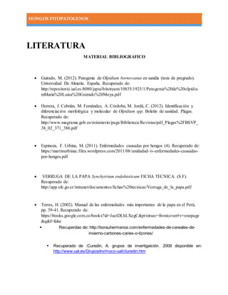 HONGOS FITOPATOGENOS
LITERATURA
MATERIAL BIBLIOGRAFICO
 Guirado, M. (2012). Patogenia de Olpidium bornovanus en sandía (tesis de pregrado).
Universidad De Almería. España. Recuperado de:
http://repositorio.ual.es:8080/jspui/bitstream/10835/1925/1/Patogenia%20de%20olpidiu
mMaria%20Luisa%20Guirado%20Moya.pdf
 Herrera, J. Cebrián, M. Fernández, A. Córdoba, M. Jordá, C. (2012). Identificación y
diferenciación morfológica y molecular de Olpidium spp. Boletín de sanidad. Plagas.
Recuperado de:
http://www.magrama.gob.es/ministerio/pags/Biblioteca/Revistas/pdf_Plagas%2FBSVP_
38_02_371_386.pdf
 Espinoza, F. Urbina, M. (2011). Enfermedades causadas por hongos (4). Recuperado de:
https://martinurbinac.files.wordpress.com/2011/08/unidadad-iv-enfermedades-causadas-
por-hongos.pdf
 VERRUGA DE LA PAPA Synchytrium endobioticum FICHA TECNICA. (S.F).
Recuperado de:
http://app.sfe.go.cr/intranet/documentos/fichas%20tecnicas/Verruga_de_la_papa.pdf
 Torres, H. (2002). Manual de las enfermedades más importantes de la papa en el Perú,
pp. 39-41. Recuperado de:
https://books.google.com.co/books?id=JactDLhLXegC&printsec=frontcover#v=onepage
&q&f=false
 Recuperdao de: http://borauhermanos.com/enfermedades-de-cereales-de-
invierno-carbones-caries-o-tizones/
 Recuperado de :Curedin, A. grupos de invertigaición. 2008 disponible en:
http://www.ual.es/GruposInv/myco-ual/cluredin.htm
 