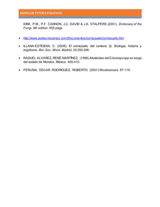 HONGOS FITOPATOGENOS
KIRK, P.M., P.F. CANNON, J.C. DAVID & J.A. STALPERS (2001). Dictionary of the
Fungi. 9th edition. 655 págs.
 http://www.zoetecnocampo.com/Documentos/cornezuelo/cornezuelo.htm
 ILLANA-ESTEBAN, C. (2008). El cornezuelo del centeno (I): Biología, historia y
ergotismo. Bol. Soc. Micol. Madrid. 32:293-306
 RAQUEL ALVAREZ, RENÉ MARTÍNEZ. (1998) Alcaloides del Clavicepsspp en sorgo
del estado de Morelos, México. 405-410
 PERUSIA, OSCAR. RODRIGUEZ, ROBERTO. (2001) Micotoxicosis. 87-116
 