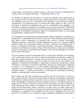 Daena: International Journal of Good Conscience. 4(1): 116-127. Marzo 2009. ISSN 1870-557X.
sentido amplio, “para referirse a cualquier espacio en el cual se relacionen en demandantes de
un bien o servicio y oferentes del mismo...” (Tünnermann, 1998, p. 171).
No obstante las tendencias de desarrollo de la Educación Superior están conformando un
nuevo espacio, donde se relacionan personas, grupos, organizaciones interesadas en facilitar
las condiciones para que esos conocimientos sean adquiridos y otras deseosas de adquirir
conocimientos. Las transacciones que se realizan entre ambos grupos, es decir, entre los
interesados en facilitar las condiciones para que los conocimientos sean adquiridos y los
interesados en adquirir conocimiento, se configuran así, en lo que Tünnermann (1998), llama
un nuevo mercado del conocimiento. Este nuevo mercado del conocimiento es producto de las
demandas de la sociedad del conocimiento, ligada a la velocidad del cambio, y a la diversidad
de posibilidades y al rápido ritmo de la innovación.
Por consiguiente la sociedad actual ha experimentado cambios significativos producto de la
incorporación e implementación de las TIC en tareas de la vida cotidiana. Surgen demandas
para formar nuevas generaciones de personas, más creativas, flexibles, innovadoras,
adaptables, eficientes y pertinentes al mundo globalizado en que viven. Asimismo también
aparecen señales como intercambio global de comercio, desarrollo casi exponencial de la
ciencia y tecnología, obsolescencia e innovación permanente, tecnologías multimediales e
interactivas en el trabajo, la escuela y el hogar. Todo ello da lugar a una orquesta de múltiples
músicos e instrumentos y una sinfonía por componer, cada vez más aclamada por las nuevas
generaciones de aprendices.
Es en este contexto en el cual se comprende que no se puede seguir educando a los estudiantes
como se hacía hace quince o más años. La educación requiere de una reflexión y cambio por
parte de los agentes educativos, así como de una puesta al día de sus conceptos. Existe la
necesidad imperiosa de generar y construir acciones al interior del aula, que medien en los
aprendices el desarrollo de habilidades y capacidades de abstracción, pensamiento, trabajo
colaborativo y cooperativo, resolución de problemas, manejo de la incertidumbre, adaptación
al cambio y a la obsolescencia, así como transferir aprendizajes formales a diferentes
situaciones de la vida cotidiana. Todo ello con la finalidad de responder apropiadamente a las
demandas sociales y culturales por facilitar la construcción de aprendizajes pertinentes,
situados y contextualizados en nuestros aprendices.
Por lo demás para todo tipo de aplicaciones educativas las TIC son medios y no fines. Es
decir, son herramientas y materiales de construcción que facilitan el aprendizaje, el desarrollo
de habilidades y distintas formas de aprender, estilos y ritmos de los aprendices. Del mismo
modo, la tecnología es utilizada para acercar al aprendiz al mundo y el mundo al aprendiz. Al
integrar las TIC al aula se incorpora un medio más de construcción, que debe ser utilizado en
forma transparente para centrarse en el aprender, así como también de manera ubicua (que
puede estar en todas partes), donde se necesita, a la mano, pues no se debe olvidar que la
finalidad última de la mayoría de los proyectos de Informática educativa es aprender con las
tecnologías y no aprender de las tecnologías. Por ello el usó e integración de las TIC será
efectivo en la medida que los educadores generen propuestas metodologías innovadoras y
www.daenajournal.org 125
 