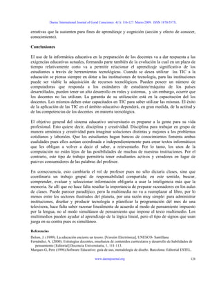 Daena: International Journal of Good Conscience. 4(1): 116-127. Marzo 2009. ISSN 1870-557X.
creativas que la sustenten para fines de aprendizaje y cognición (acción y efecto de conocer,
conocimiento).
Conclusiones
El uso de la informática educativa en la preparación de los docentes va a dar respuesta a las
exigencias educativas actuales, formando parte también de la evolución la cual en un plazo de
tiempo relativamente corto va a permitir relacionar el aprendizaje significativo de los
estudiantes a través de herramientas tecnológicas. Cuando se desea utilizar las TIC a la
educación se piensa siempre en dotar a las instituciones de tecnología, para las instituciones
puede ser viable la adquisición de recursos tecnológicos. Pueden poseer un número de
computadoras que responda a los estándares de estudiante/máquina de los países
desarrollados, pueden tener un alto desarrollo en redes y sistemas, y sin embargo, ocurrir que
los docentes no las utilizan. La garantía de su utilización está en la capacitación del los
docentes. Los mismos deben estar capacitados en TIC para saber utilizar las mismas. El éxito
de la aplicación de las TIC en el ámbito educativo dependerá, en gran medida, de la actitud y
de las competencias de los docentes en materia tecnológica.
El objetivo general del sistema educativo universitario es preparar a la gente para su vida
profesional. Esto quiere decir, disciplina y creatividad. Disciplina para trabajar en grupo de
manera armónica y creatividad para imaginar soluciones distintas y mejores a los problemas
cotidianos y laborales. Que los estudiantes hagan bancos de conocimientos fomenta ambas
cualidades pues ellos actúan coordinada e independientemente para crear textos informáticos
que les obligan a volver a decir el saber, a reinventarlo. Por lo tanto, los usos de la
computación no están lejos de las posibilidades de muchas de nuestras instituciones. Por el
contrario, este tipo de trabajo permitiría tener estudiantes activos y creadores en lugar de
pasivos consumidores de las palabras del profesor.
En consecuencia, esto cambiaría el rol de profesor pues no sólo dictaría clases, sino que
coordinaría un trabajo grupal de responsabilidad compartida; en este sentido, buscar,
comprender, evaluar y seleccionar información obligaría a usar la inteligencia más que la
memoria. Se allí que no hace falta resaltar la importancia de preparar razonadores en los aulas
de clases. Puede parecer paradójico, pero la multimedia no va a reemplazar al libro, por lo
menos entre los sectores ilustrados del planeta, por una razón muy simple: para administrar
instituciones, diseñar y producir tecnología o planificar la programación del mes de una
televisora, hace falta saber razonar linealmente de acuerdo al modo de pensamiento impuesto
por la lengua, no al modo simultáneo de pensamiento que impone el texto multimedio. Los
multimedios pueden ayudar al aprendizaje de la lógica lineal, pero el tipo de signos que usan
juega en su contra pues es simultáneo.
Referencias
Delors, J. (1999). La educación encierra un tesoro. [Versión Electrónica], UNESCO- Santillana
Fernández, A. (2000). Estrategias docentes, enseñanza de contenidos curriculares y desarrollo de habilidades de
pensamiento [Editorial] Docencia Universitaria, 1, 111-113.
Marques G, Pere (1996).Software Educativo: guía de uso, metodología de diseño. Barcelona: Editorial ESTEL.
www.daenajournal.org 126
 