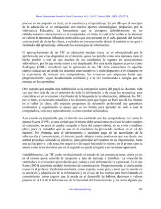 Daena: International Journal of Good Conscience. 4(1): 116-127. Marzo 2009. ISSN 1870-557X.
proceso en su conjunto, es decir, en la enseñanza y el aprendizaje. Es por ello que el concepto
de la educación se ve enriquecido con nuevos aportes metodológicos propuestos por la
Informática Educativa. La herramienta que se incorpora definitivamente en los
establecimientos educacionales es el computador, en torno al cual debe centrarse la atención
en valorar la tremenda influencia motivadora que este presenta en el aula, pasando del método
convencional de dictar las clases, a métodos no convencionales donde el maestro es un guía o
facilitador del aprendizaje, utilizando las tecnologías de información.
El aprovechamiento de las TIC en educación muchas veces se ve obstaculizado por la
aprehensión que ellas despiertan en el docente, quien las percibe como una amenaza dado el
hecho posible o real de que muchos de sus estudiantes le superen en conocimientos
informáticos, por lo que siente temor a ser desplazado. Por esta razón algunos expertos como
Rodríguez (2001), consideran que la aplicación de las TIC debe comenzarse en aquellas
centros educativos en donde los docentes sean receptivos y estén dispuestos a involucrarse en
la experiencia de trabajar con computadoras; las vivencias que adquieran harán que,
progresivamente, vayan desarrollando confianza y a la vez estimulando a colegas que, de
entrada, no las aceptaban.
Otro aspecto que amerita una redefinición es la concepción acerca del papel del docente, toda
vez que éste deja de ser el poseedor de toda la información y de todas las respuestas, para
convertirse en un orientador o facilitador de la búsqueda de la información, utilizando las TIC;
por lo tanto, es necesario actualizar a los docentes para que hagan un buen uso de las mismas
en el salón de clase; ello requiere programas de desarrollo profesional que garanticen
continuidad y seguimiento al apoyo que se les brinda para aprender no sólo a usar la
computadora, sino muy especialmente, a cómo enseñar utilizándola.
Aun cuando es improbable que el docente sea sustituido por los computadores, tal como lo
apunta Rivera (1993), es una verdad que el mismo debe actualizarse en el uso de estos equipos
en educación, so pena de quedar rezagado o fuera del campo laboral, en un corto o mediano
plazo, pues es indudable que su uso en la enseñanza ha provocado cambios en el rol del
maestro. No obstante, ante el advenimiento y creciente auge de las tecnologías de la
información y comunicación, el docente puede adoptar varias posiciones que van desde una
actitud proactiva, tomando la iniciativa para participar activamente en su implantación, hasta
una actitud pasiva o de reacción negativa y de seguir haciendo lo mismo; en el primer caso se
asume como actor mientras que en el segundo se queda relegado a ser un mero espectador.
Indudablemente, las TIC están revolucionando el mundo de las comunicaciones, ahora ya no
es el emisor quien controla la recepción y tipo de mensaje a distribuir. La situación ha
cambiado y es el receptor quien decide qué, cuánta y cuál información va a procesar. Es lo que
Resta (2004) denomina modelo horizontal de comunicación. Progresivamente, el participante
requerirá al profesor, facilitador-mediador, como experto, como guía y tutor que le orienta en
la selección y adquisición de la información y en el uso de los medios para transformarla en
conocimiento, como alguien que le ayuda en el desarrollo de hábitos, destrezas y valores
propios de la Era de la Información, de la Sociedad del Conocimiento, y no como alguien que
www.daenajournal.org 120
 