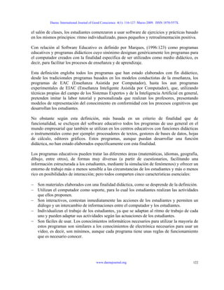 Daena: International Journal of Good Conscience. 4(1): 116-127. Marzo 2009. ISSN 1870-557X.
el salón de clases, los estudiantes comenzaron a usar software de ejercicios y prácticas basado
en los mismos principios: ritmo individualizado, pasos pequeños y retroalimentación positiva.
Con relación al Software Educativo es definido por Marques, (1996:123) como programas
educativos y programas didácticos cuyo sinónimo designan genéricamente los programas para
el computador creados con la finalidad específica de ser utilizados como medio didáctico, es
decir, para facilitar los procesos de enseñanza y de aprendizaje.
Esta definición engloba todos los programas que han estado elaborados con fin didáctico,
desde los tradicionales programas basados en los modelos conductistas de la enseñanza, los
programas de EAC (Enseñanza Asistida por Computador), hasta los aun programas
experimentales de EIAC (Enseñanza Inteligente Asistida por Computador), que, utilizando
técnicas propias del campo de los Sistemas Expertos y de la Inteligencia Artificial en general,
pretenden imitar la labor tutorial y personalizada que realizan los profesores, presentando
modelos de representación del conocimiento en conformidad con los procesos cognitivos que
desarrollan los estudiantes.
No obstante según esta definición, más basada en un criterio de finalidad que de
funcionalidad, se excluyen del software educativo todos los programas de uso general en el
mundo empresarial que también se utilizan en los centros educativos con funciones didácticas
o instrumentales como por ejemplo: procesadores de textos, gestores de bases de datos, hojas
de cálculo, editores gráficos. Estos programas, aunque puedan desarrollar una función
didáctica, no han estado elaborados específicamente con esta finalidad.
Los programas educativos pueden tratar las diferentes áreas (matemáticas, idiomas, geografía,
dibujo, entre otros), de formas muy diversas (a partir de cuestionarios, facilitando una
información estructurada a los estudiantes, mediante la simulación de fenómenos) y ofrecer un
entorno de trabajo más o menos sensible a las circunstancias de los estudiantes y más o menos
rico en posibilidades de interacción; pero todos comparten cinco características esenciales:
− Son materiales elaborados con una finalidad didáctica, como se desprende de la definición.
− Utilizan el computador como soporte, para lo cual los estudiantes realizan las actividades
que ellos proponen.
− Son interactivos, contestan inmediatamente las acciones de los estudiantes y permiten un
diálogo y un intercambio de informaciones entre el computador y los estudiantes.
− Individualizan el trabajo de los estudiantes, ya que se adaptan al ritmo de trabajo de cada
uno y pueden adaptar sus actividades según las actuaciones de los estudiantes.
− Son fáciles de usar. Los conocimientos informáticos necesarios para utilizar la mayoría de
estos programas son similares a los conocimientos de electrónica necesarios para usar un
vídeo, es decir, son mínimos, aunque cada programa tiene unas reglas de funcionamiento
que es necesario conocer.
www.daenajournal.org 122
 