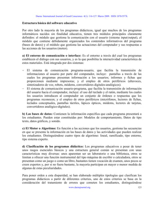 Daena: International Journal of Good Conscience. 4(1): 116-127. Marzo 2009. ISSN 1870-557X.
Estructura básica del software educativo
Por otro lado la mayoría de los programas didácticos, igual que muchos de los programas
informáticos nacidos sin finalidad educativa, tienen tres módulos principales claramente
definidos: el módulo que gestiona la comunicación con el usuario (sistema input/output), el
módulo que contiene debidamente organizados los contenidos informativos del programa
(bases de datos) y el módulo que gestiona las actuaciones del computador y sus respuestas a
las acciones de los usuarios (motor).
a) El entorno de comunicación o interface: Es el entorno a través del cual los programas
establecen el diálogo con sus usuarios, y es la que posibilita la interactividad característica de
estos materiales. Está integrada por dos sistemas:
− El sistema de comunicación programa-usuario, que facilita la transmisión de
informaciones al usuario por parte del computador, incluye: pantallas a través de las
cuales los programas presentan información a los usuarios; informes y fichas que
proporcionen mediante impresoras; y el empleo de otros periféricos (altavoces,
sintetizadores de voz, robots, módems, convertidores digitales-analógicos).
− El sistema de comunicación usuario-programa, que facilita la transmisión de información
del usuario hacia el computador, incluye: el uso del teclado y el ratón, mediante los cuales
los usuarios introducen al computador un conjunto de órdenes o respuestas que los
programas reconocen; y el empleo de otros periféricos (micrófonos, lectores de fichas,
teclados conceptuales, pantallas táctiles, lápices ópticos, módems, lectores de tarjetas,
convertidores analógico-digitales).
b) Las bases de datos: Contienen la información específica que cada programa presentará a
los estudiantes. Pueden estar constituidas por: Modelos de comportamiento, Datos de tipo
texto, datos gráficos, y sonido.
c) El Motor o Algoritmo: En función a las acciones que los usuarios, gestiona las secuencias
en que se presenta la información en las bases de datos y las actividades que pueden realizar
los estudiantes. Distinguiéndose cuatro tipos de algoritmo: lineal, ramificado, tipo entorno,
tipo sistema experto.
d) Clasificación de los programas didáctico: Los programas educativos a pesar de tener
unos rasgos esenciales básicos y una estructura general común se presentan con unas
características muy diversas: unos aparentan ser un laboratorio o una biblioteca, otros se
limitan a ofrecer una función instrumental del tipo máquina de escribir o calculadora, otros se
presentan como un juego o como un libro, bastantes tienen vocación de examen, unos pocos se
creen expertos y, por si no fuera bastante, la mayoría participan en mayor o menor medida de
algunas de estas peculiaridades.
Para poner orden a esta disparidad, se han elaborado múltiples tipologías que clasifican los
programas didácticos a partir de diferentes criterios, uno de estos criterios se basa en la
consideración del tratamiento de errores que cometen los estudiantes, distinguiéndose
www.daenajournal.org 123
 