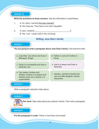 6
Activity 12
Write the questions to these answers. Use the information in parenthesis.
1. A: Ex: (they / married) Are they married?
B: Yes, they are. They have a son and a daughter.
2. A: (you / student) _________________________________?
B: Yes, I am. I study math in the university.
Writing: Jose Diaz’s family
Activity 1
You are going to write a paragraph about Jose Diaz’s family. First read the notes.
a. Jose Diaz- bus driver and lives in
Managua. Single.
b. Father is Joel and mother is
Paula.
c. Paula is a housewife and lives in
Diriamba, too.
d. Joel is a lawyer and lives in
Diriamba.
e. Two sisters, Andrea and
Alioska. Andrea is a student and
Alioska works as a cashier in a
supermarket.
f. Alioska- married to Anibal and
has one little daughter named
Alexandra.
Activity 2
Write a paragraph using the notes above.
Activity 3
Pair work: Take notes about your partner’s family. Then write a paragraph.
Activity 4
Put the paragraph in order. There is more than one answer.
 