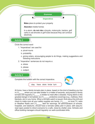 134
Grammar
Imperative
Make plans to protect your property
Abandon mobile homes
In a storm, do not ride a bicycle, motorcycle, tractors, golf
carts or use shovels or golf clubs because they can conduct
electricity
Activity 5
Circle the correct word
1. “Imperatives” are used for:
a. plural nouns
b. probability
c. giving orders, encouraging people to do things, making suggestions and
following instructions
2. “Imperative” sentences do not require a:
a. stress
b. please
c. subject
Activity 6
Complete this bulletin with the correct imperative.
stay have store know turn
At home, have a family tornado plan in place, based on the kind of dwelling you live
in.(1)_____ where you can take shelter in a matter of seconds, and practice a family
tornado drill regularly.(1)_____ a shelter to meet after a disaster. Flying debris is the
greatest danger in tornadoes; so (1) _____ protective coverings (e.g., mattress, thick
blankets, etc) in you home. When a tornado watch is issued, think about the drill and
check to make sure all your safety supplies are handy. (1)_____ on local TV, radio
or Weather Radio and (1)_____ alert for warnings. All administrators of schools,
hospitals, and stadiums, should have a tornado safety plan in place, with easy-to-
read signs posted to direct everyone to a safe, close-by shelter area. Schools and
office building managers should regularly run well-coordinated drills.
 
