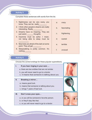 42
Activity 5
Complete these sentences with words from the list.
Activity 6
Choose the correct endings for these popular superstitions.
I. If you hear ringing in your ears …
a. there are two entities that are not similar.
b. you will never need to go to a doctor.
c. it means that someone is talking about you.
II. Breaking a mirror…
III. Don’t cross your eyes…
a. means good luck.
b. means that someone is talking about you.
c. brings 7 years of bad luck.
a. or you will be someone’s favorite person.
b. or they’ll stay like that.
c. or you will never need to go to a doctor.
1. Nightmares can be very scary, you
know. They can be really________
2. I think other people’s dreams are really
interesting. Really _________
3. Dreams have no meaning. They are
just weird, ______ thoughts.
4. Insomnia must be awful. I mean,
not being able to sleep must be
__________
5. Most kids are afraid of the dark at some
point. They all get ________
6. Sleepwalking is pretty common. It’s
nothing ______
a. crazy
b. fascinating
c. frightening
d. scared
e. terrible
f. unusual
 