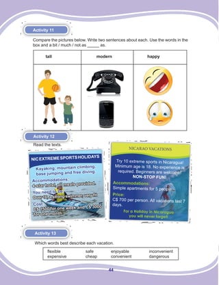 44
Activity 11
Compare the pictures below. Write two sentences about each. Use the words in the
box and a bit / much / not as _____ as.
tall modern happy
Activity 12
Read the texts.
NICEXTREMESPORTSHOLIDAYS
Kayaking, mountain climbing,
base jumping and free diving.
Accommodations:
4-star hotel, all meals provided.
You need to be:
Over 16, a strong swimmer, very ﬁt
Cost:
C$ 1500 for one week and C$ 3000
for one month.
NICARAO VACATIONS
Try 10 extreme sports in Nicaragua!
Minimum age is 18. No experience is
required. Beginners are welcome!
NON-STOP FUN!
Accommodations:
Simple apartments for 5 people.
Price:
C$ 700 per person. All vacations last 7
days.
For a Holiday in Nicaragua
you will never forget!
Activity 13
Which words best describe each vacation.
flexible safe enjoyable inconvenient
expensive cheap convenient dangerous
 
