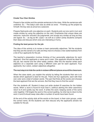 58
Create Your Own Similes
Present a few similes and the sample sentences to the class. Write the sentences with
underline. Ex. - The baby’s skin was as white as snow. - Finishing up the project by
himself, the boy was as proud as a peacock.
Prepare flashcards with one adjective on each. Students pick out one card in turn and
create similes by using the adjective on the card. Emphasize that unique ideas are
welcome. Instructor shouldn’t be judgmental, and accept any similes as long as they
are logical. Ex. - as big as Mt. Lopez / as soft as a cotton candy Students compare
their ideas and discuss which ones are interesting or funny.
Finding the best person for the job
The idea of this activity is to review or learn personality adjectives. Tell the students
that they are the owners of a cafe and they have to choose a new waiter/waitress from
a list of four applicants for the job.
The teacher’s preparation involves thinking of four personality adjectives for each
applicant. Give the applicants a name and a color. One applicant should be ideal for
the job, two neutral and the other totally useless. After this the teacher writes each
adjective on a separate card using a different color pen for each applicant. Four
applicants, four colors, sixteen adjectives altogether.
Thenextstepistohidethecardsinsixteendifferentplacesaroundtheclassroom.
When the class starts, you explain the activity by telling the students their aim is to
decide which applicant is best for the job. There are four applicants, each with their
own color and a total of sixteen words. The pair that finds all the words and chooses
the best applicant first are the winners. But first they have to find the cards!
Pair the students off. Student A stays put while student B searches for the hidden
words. When a word is found B must read it, (without alerting the other searchers)
return to A and quietly say the word. A writes the word, keeping words of the same
color together. If B forgets the word or the correct spelling, he /she has to return to the
word. A and B should swap roles after a number of words have been found.
At the end of the activity stick all the words on the board, in their color groups, under
the correct name. All the students can then discuss why the applicants are/are not
suitable for the job.
 