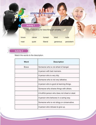65
LESSON 8: Personality
Activity 1
Read adjectives for describing personality.
brave clever honest kind rude
neat quiet liberal generous persistent
Activity 2
Match the words to the description.
Word Description
Brave Someone who is not afraid of danger.
A person with bad manners.
A person who is very tidy.
Someone who is not very talkative.
A person who is good at learning things.
Someone who shares things with others.
A truthful person who does not cheat or steal.
A person who behaves in a caring way.
Someone who is not stingy or conservative.
A person who refuses to give up.
 