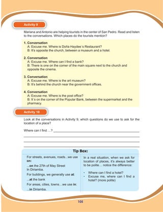 105
For streets, avenues, roads...we use
on:
...on the 27th of May Street
In Diriamba.
For buildings, we generally use at:
...at the bank
For areas, cities, towns…we use in:
...in Diriamba.
In a real situation, when we ask for
location of places, it’s always better
to be polite… notice the difference:
•	 Where can I find a hotel?
•	 Excuse me, where can I find a
hotel? (more polite)
Tip Box:
Activity 9
Mariana and Antonio are helping tourists in the center of San Pedro. Read and listen
to the conversations. Which places do the tourists mention?
Activity 10
Look at the conversations in Activity 9, which questions do we use to ask for the
location of a place?
Where can I find …? _________________________________________________
__________________________________________________________________
__________________________________________________________________
__________________________________________________________________
1. Conversation
A: Excuse me. Where is Doña Haydee´s Restaurant?
B: It’s opposite the church, between a museum and a hotel.
2. Conversation
A: Excuse me. Where can I find a bank?
B: There is one on the comer of the main square next to the church and
opposite the cinema.
3. Conversation
A: Excuse me. Where is the art museum?
B: It’s behind the church near the government offices.
4. Conversation
A: Excuse me. Where is the post office?
B: It´s on the corner of the Popular Bank, between the supermarket and the
pharmacy.
 
