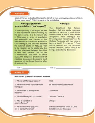 110
Activity 20
Look at the two texts about Campeche. Which is from an encyclopedia and which is
from a travel guide? Write the name of the texts below.
Managua (Spanish
pronunciation: [maˈnaɣwa])
is the capital city of Nicaragua as well
as the department and municipality by
the same name. It is the largest city
in Nicaragua in terms of population
and geographic size. Located on the
southwestern shore of Lake Xolotlán or
Lake Managua, the city was declared
the national capital in 1852.[3] Prior
to its inception as the capital city, the
title had alternated between the cities
of León and Granada. The city has
a metropolitan population of about
2,200,000, composed predominantly of
mestizos. Managua is the second most
populous city in Central America, after
Guatemala City.	
Managua.
The department has famous
beaches that are easily reachable
and include luxurious or rustic tourist
infrastructures. A few of them remain
unexplored. Also, Managua has
three important natural reserves: the
Chiltepe Peninsula with two volcanic
lagoons, the El Chocoyero - El Brujo
natural reserve and the Montibelli
Natural Reserve, which famous for
being a birdwatching destination.
Activity 21
Match their questions with their answers.
1. Where is I Managua located? 	 1852
2. What cities were capitals Before	 it´s a birdwatching destination
Managua?
3. What is one of its important	 Guatemala
Reserves?
4. What is Managua´s population?	 León and Granada
	
5. Why is Montibelli´s 	 Chiltepe
reserve famous?
6. What is the other populous 	 on the southwestern shore of Lake
city in Central America?	 Xolotlán or Lake Managua
Text 1: _______________________	 Text: 2: ________________________
 