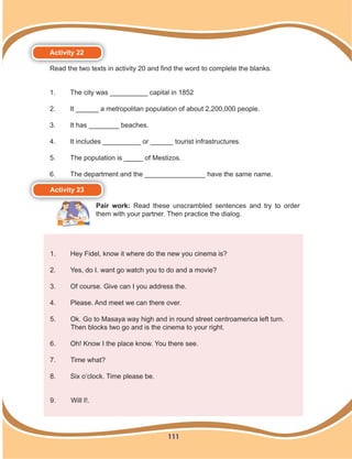 111
Activity 22
Read the two texts in activity 20 and find the word to complete the blanks.
1.	 The city was __________ capital in 1852
2.	 It ______ a metropolitan population of about 2,200,000 people.
3.	 It has ________ beaches.
4.	 It includes __________ or ______ tourist infrastructures.
5.	 The population is _____ of Mestizos.
6.	 The department and the ________________ have the same name.
Activity 23
Pair work: Read these unscrambled sentences and try to order
them with your partner. Then practice the dialog.
1.	 Hey Fidel, know it where do the new you cinema is?
2.	 Yes, do I. want go watch you to do and a movie?
3.	 Of course. Give can I you address the.
4.	 Please. And meet we can there over.
5.	 Ok. Go to Masaya way high and in round street centroamerica left turn.
Then blocks two go and is the cinema to your right.
6.	 Oh! Know I the place know. You there see.
7.	 Time what?
8.	 Six o’clock. Time please be.
9.	 Will I!.
 