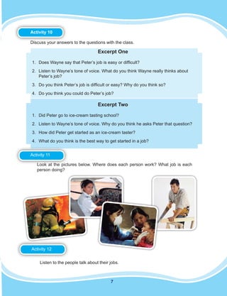 7
Activity 10
Discuss your answers to the questions with the class.
Excerpt One
1.	 Does Wayne say that Peter’s job is easy or difficult?
2.	 Listen to Wayne’s tone of voice. What do you think Wayne really thinks about
Peter’s job?
3.	 Do you think Peter’s job is difficult or easy? Why do you think so?
4.	 Do you think you could do Peter’s job?
Excerpt Two
1.	 Did Peter go to ice-cream tasting school?
2.	 Listen to Wayne’s tone of voice. Why do you think he asks Peter that question?
3.	 How did Peter get started as an ice-cream taster?
4.	 What do you think is the best way to get started in a job?
Activity 11
Activity 11Look at the pictures below. Where does each person work? What job is each
person doing?
Activity 12
Listen to the people talk about their jobs.
Activity 12
 