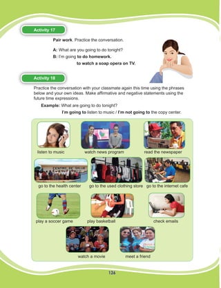 126
Activity 17
Pair work. Practice the conversation.
A: What are you going to do tonight?
B: I’m going to do homework.
to watch a soap opera on TV.
Activity 18
Practice the conversation with your classmate again this time using the phrases
below and your own ideas. Make affirmative and negative statements using the
future time expressions.
listen to music watch news program read the newspaper
go to the health center go to the used clothing store go to the internet cafe
play a soccer game play basketball check emails
watch a movie meet a friend
Example: What are going to do tonight?	
I’m going to listen to music / I’m not going to the copy center.
 