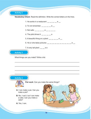 18
Activity 2
Vocabulary Check. Read the definition. Write the correct letters on the lines.
1. He works in a restaurant: __ __ __ __ e __
2. To not remember: __ __ __ __ e __
3. Not safe: __ __ __ __ e __ __ __ __
4. The pilot drives it: __ __ __ __ e
5. A beautiful thing on a plant: __ __ __ __ e __
6. He or she takes pictures: __ __ __ __ __ __ __ __ __ __ e __
7. A very tall plant: __ __ e e
Activity 3
What things can you make? Write a list.
__________________________________________________________________
__________________________________________________________________
__________________________________________________________________
__________________________________________________________________
Activity 4
Pair work: Can you make the same things?
A: I can make a pie. Can you
make a pie?
B: No, I can’t, but I can make
a cake. Can you make a
cake?
A: Yes, I can.
 