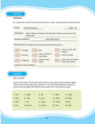 21
Activity 8
Listening
Mr. Lewis has to fill in this form about Carlos. Listen to the teacher and fill the form.
NAME: Carlos Sanchez AGE: 18
ADDRESS:	 Barrio Riguero, Modern Workshops 2 blocks south and a half
block east
PHONE NUMBER: (505) 2845-3615
PERSONALITY (Check the words that describe the person.)
JOB FOR THIS PERSON: _________________________________________
Creative
Friendly
Outgoing
Shy
Likes to think of
new ideas
Likes to work
alone
Likes to work with
people
Likes to study
Likes to do the same
thing many times
Activity 9
Man and Men
Listen to the word. Circle the words that have the same vowel sound as man.
Then listen to the words again. Draw an X on the words that have the same
vowel sound as men. Be careful! Some words don’t have either sound.
1. this 		 5. dead	 9. let		 13. add 17. hello
2. than	 6. read	 10. get	 14. desk	 18. hand
3. then 	 7. am		 11. band	 15. make	 19.live
4. the		 8. thumb	 12. dance	 16. fine	 20. last.
 
