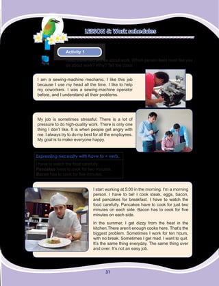 31
LESSON 5: Work schedules
Activity 1
Read these two stories about work. Which person feels most like you
do about work? Why? Tell the class.
I am a sewing-machine mechanic. I like this job
because I use my head all the time. I like to help
my coworkers. I was a sewing-machine operator
before, and I understand all their problems.
My job is sometimes stressful. There is a lot of
pressure to do high-quality work. There is only one
thing I don’t like. It is when people get angry with
me. I always try to do my best for all the employees.
My goal is to make everyone happy.
I start working at 5:00 in the morning. I‘m a morning
person. I have to be! I cook steak, eggs, bacon,
and pancakes for breakfast. I have to watch the
food carefully. Pancakes have to cook for just two
minutes on each side. Bacon has to cook for five
minutes on each side.
In the summer, I get dizzy from the heat in the
kitchen.There aren’t enough cooks here. That’s the
biggest problem. Sometimes I work for ten hours,
with no break. Sometimes I get mad. I want to quit.
It’s the same thing everyday. The same thing over
and over. It’s not an easy job.
Expressing necessity with have to + verb.
I have to watch the food carefully.
Pancakes have to cook for two minutes.
Bacon has to cook for five minutes.
 