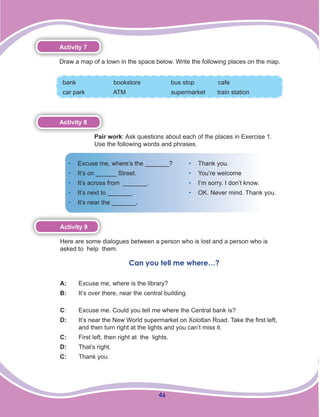 46
Activity 7
Draw a map of a town in the space below. Write the following places on the map.
bank 		 bookstore	 bus stop 	 cafe
car park 	 ATM 		 supermarket train station
Activity 8
Pair work: Ask questions about each of the places in Exercise 1.
Use the following words and phrases.
•	 Excuse me, where’s the _______?
•	 It’s on ______ Street.
•	 It’s across from _______.
•	 It’s next to _______.
•	 It’s near the _______.
•	 Thank you.
•	 You’re welcome
•	 I’m sorry. I don’t know.
•	 OK. Never mind. Thank you.
Activity 9
Here are some dialogues between a person who is lost and a person who is
asked to help them.
Can you tell me where…?
A:	 Excuse me, where is the library?
B:	 It’s over there, near the central building.
C:	 Excuse me. Could you tell me where the Central bank is?
D:	 	 It’s near the New World supermarket on Xolotlan Road. Take the first left, 	
	 and then turn right at the lights and you can’t miss it.
C:	 First left, then right at the lights.
D:	 That’s right.
C: 	 Thank you.
 
