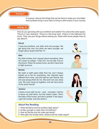 88
Activity 9
In a group, discuss the things that can be done to make your city better.
And compare living in your town to living in other towns in your country.
Activity 10
How do you get along with your brothers and sisters? You share the same space.
They’re in your bedroom. They’re in the living room. They’re in the bathroom for
hours. They use your things without asking you. Read what some people have to
say about it.
About the Reading
1. What did Darryl and his brothers fight about?
2. Is Alex younger or older than his brothers?
3. How do Denise and her sister get along?
4. Who gets into trouble when Jessica and her sister argue?
Darryl
I have two brothers, one older and one younger. We
get along fine now, but when we were younger, we
fought about stupid stuff like TV.
Alex
My older brother and I argued about everything. Now
he’s away at college. I miss him, but we talk a lot on
the phone. When he comes home, we don’t have time
to fight anymore.
Denise
My sister is eight years older than me, and I always
looked up to her for everything. Her interests were
different from mine, and she had her own friends. But
she was always there for me. She and I are very close
now. We even hang out together, and we have some
of the same friends.
Jessica
I share a room with my ten – year – old sister. I tell her
to leave my stuff alone, but she doesn’t listen. She’s
the baby of the house, and she’s spoiled. If we argue,
I get into trouble, and she doesn’t.
 