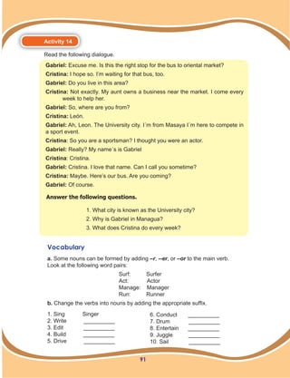 91
Activity 14
Read the following dialogue.
Gabriel: Excuse me. Is this the right stop for the bus to oriental market?
Cristina: I hope so. I’m waiting for that bus, too.
Gabriel: Do you live in this area?
Cristina: Not exactly. My aunt owns a business near the market. I come every
week to help her.
Gabriel: So, where are you from?
Cristina: León.
Gabriel: Ah, Leon. The University city. I´m from Masaya I´m here to compete in
a sport event.
Cristina: So you are a sportsman? I thought you were an actor.
Gabriel: Really? My name´s is Gabriel
Cristina: Cristina.
Gabriel: Cristina. I love that name. Can I call you sometime?
Cristina: Maybe. Here’s our bus. Are you coming?
Gabriel: Of course.
Answer the following questions.
1. What city is known as the University city?
2. Why is Gabriel in Managua?
3. What does Cristina do every week?
Vocabulary
a. Some nouns can be formed by adding –r, --er, or –or to the main verb.
Look at the following word pairs:
Surf: Surfer
Act: Actor
Manage: Manager
Run: Runner
b. Change the verbs into nouns by adding the appropriate suffix.
1. Sing 	 Singer
2. Write __________
3. Edit __________
4. Build __________
5. Drive __________
6. Conduct __________
7. Drum __________
8. Entertain __________
9. Juggle __________
10. Sail __________
 