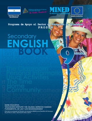 ENGLISH
The Classroom
Personal Information
Usual Activities
The Time
Home
Community
Hello my friends please
I am from nicaragua is
land of lakes and volca
beautiful landscapes an
gentle people and exoti
Hail to you, Nicaragua
The cannon's voice no
longer roars,Nor does
the blood of our brothers
Stain your glorious
bicoloured flag.
objects
wake up
four o`clock o
living room kitch
cathedralif
o
rt
g
es
er
Secondary
REPÚBLICA DE
NICARAGUA
SERIE EDUCATIVA:
“EDUCACIÓN GRATUITA Y DE CALIDAD, DERECHO HUMANO
FUNDAMENTAL DE LAS Y LOS NICARAGÜENSES”
Este texto es propiedad del Ministerio de Educación (MINED),de la República de Nicaragua.
Se prohíbe su venta y reproducción total o parcial.
 