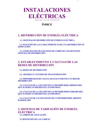 indice                                                                         Página 1 de 4




                 INSTALACIONES
                   ELÉCTRICAS Depósito Legal : Z-2761-1999-- ISBN 8470632108



                                           ÍNDICE


           1. DISTRIBUCIÓN DE ENERGÍA ELÉCTRICA
             1.1. SISTEMAS DE DISTRIBUCIÓN DE ENERGÍA ELÉCTRICA

            1.2. ELECCIÓN DE LAS CARACTERÍSTICAS DE UNA DISTRIBUCIÓN EN
           DERIVACIÓN

             1.3. COMPARACIÓN DE LOS PESOS DE COBRE DE LOS DISTINTOS
           SISTEMAS DE DISTRIBUCIÓN



           2. ESTABLECIMIENTO Y CÁLCULO DE LAS
           REDES DE DISTRIBUCIÓN
            2.1. REDES DE DISTRIBUCIÓN

            2.2. ARTERIAS Y CENTROS DE TRANSFORMACIÓN

            2.3. IMPOSIBILIDAD DE CALCULAR EXACTAMENTE UNA RED DE
           DISTRIBUCIÓN

            2.4. CÁLCULO DE LA SECCIÓN DE UN DISTRIBUIDOR ABIERTO DEL
           QUE SE DERIVAN DIFERENTES ACOMETIDAS

            2.5. CÁLCULO DE LA SECCIÓN DE UN DISTRIBUIDOR CERRADO DEL
           QUE SE DERIVAN DIFERENTES ACOMETIDAS

            2.6. CÁLCULO DE LAS SECCIONES DE UN DISTRIBUIDOR ABIERTO
           RAMIFICADO



           3. SISTEMAS DE TARIFACIÓN DE ENERGÍA
           ELÉCTRICA
            3.1 AMBITO DE APLICACIÓN

            3.2 DEFINICIÓN DE LAS TARIFAS




file://C:Documents%20and%20SettingsgabrielEscritorioAAAELECTRICASindic... 28/03/2007
 