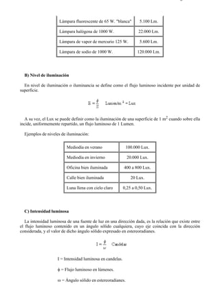 8-1                                                                                    Página 4 de 8




                      Lámpara fluorescente de 65 W. "blanca"         5.100 Lm.

                      Lámpara halógena de 1000 W.                   22.000 Lm.

                      Lámpara de vapor de mercurio 125 W.            5.600 Lm.

                      Lámpara de sodio de 1000 W.                  120.000 Lm.




  B) Nivel de iluminación

  En nivel de iluminación o iluminancia se define como el flujo luminoso incidente por unidad de
superficie.




   A su vez, el Lux se puede definir como la iluminación de una superficie de 1 m2 cuando sobre ella
incide, uniformemente repartido, un flujo luminoso de 1 Lumen.

  Ejemplos de niveles de iluminación:

                          Mediodía en verano                 100.000 Lux.

                          Mediodía en invierno                20.000 Lux.

                          Oficina bien iluminada            400 a 800 Lux.

                          Calle bien iluminada                  20 Lux.

                          Luna llena con cielo claro        0,25 a 0,50 Lux.




  C) Intensidad luminosa

   La intensidad luminosa de una fuente de luz en una dirección dada, es la relación que existe entre
el flujo luminoso contenido en un ángulo sólido cualquiera, cuyo eje coincida con la dirección
considerada, y el valor de dicho ángulo sólido expresado en estereoradianes.




                     I = Intensidad luminosa en candelas.

                     φ = Flujo luminoso en lúmenes.

                     ω = Ángulo sólido en estereoradianes.




file://C:Documents%20and%20SettingsgabrielEscritorioAAAELECTRICAS8-1....           28/03/2007
 