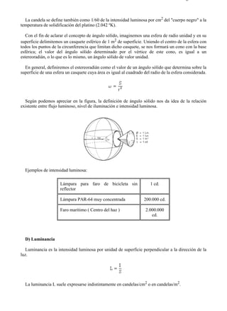 8-1                                                                                      Página 5 de 8



  La candela se define también como 1/60 de la intensidad luminosa por cm2 del "cuerpo negro" a la
temperatura de solidificación del platino (2.042 ºK).

   Con el fin de aclarar el concepto de ángulo sólido, imaginemos una esfera de radio unidad y en su
superficie delimitemos un casquete esférico de 1 m2 de superficie. Uniendo el centro de la esfera con
todos los puntos de la circunferencia que limitan dicho casquete, se nos formará un cono con la base
esférica; el valor del ángulo sólido determinado por el vértice de este cono, es igual a un
estereoradián, o lo que es lo mismo, un ángulo sólido de valor unidad.

  En general, definiremos el estereoradián como el valor de un ángulo sólido que determina sobre la
superficie de una esfera un casquete cuya área es igual al cuadrado del radio de la esfera considerada.




  Según podemos apreciar en la figura, la definición de ángulo sólido nos da idea de la relación
existente entre flujo luminoso, nivel de iluminación e intensidad luminosa.




  Ejemplos de intensidad luminosa:

                     Lámpara para faro de bicicleta sin                1 cd.
                     reflector

                     Lámpara PAR-64 muy concentrada                 200.000 cd.

                     Faro marítimo ( Centro del haz )                2.000.000
                                                                        cd.




  D) Luminancia

   Luminancia es la intensidad luminosa por unidad de superficie perpendicular a la dirección de la
luz.




  La luminancia L suele expresarse indistintamente en candelas/cm2 o en candelas/m2.




file://C:Documents%20and%20SettingsgabrielEscritorioAAAELECTRICAS8-1....             28/03/2007
 