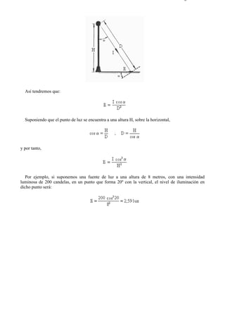 8-1                                                                                  Página 8 de 8




  Así tendremos que:




  Suponiendo que el punto de luz se encuentra a una altura H, sobre la horizontal,




y por tanto,




  Por ejemplo, si suponemos una fuente de luz a una altura de 8 metros, con una intensidad
luminosa de 200 candelas, en un punto que forma 20º con la vertical, el nivel de iluminación en
dicho punto será:




file://C:Documents%20and%20SettingsgabrielEscritorioAAAELECTRICAS8-1....         28/03/2007
 