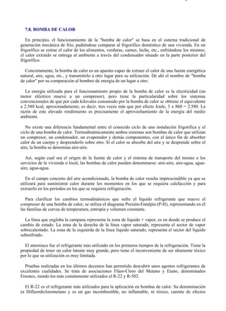 7-8                                                                                      Página 1 de 7




  7.8. BOMBA DE CALOR

   En principio, el funcionamiento de la "bomba de calor" se basa en el sistema tradicional de
generación mecánica de frío, pudiéndose comparar al frigorífico doméstico de una vivienda. En un
frigorífico se extrae el calor de los alimentos, verduras, carnes, leche, etc., enfriándose los mismos;
el calor extraído se entrega al ambiente a través del condensador situado en la parte posterior del
frigorífico.

  Concretamente, la bomba de calor es un aparato capaz de extraer el calor de una fuente energética
natural, aire, agua, etc., y transmitirlo a otro lugar para su utilización. De ahí el nombre de "bomba
de calor" por su comparación al bombeo de energía de un lugar a otro.

   La energía utilizada para el funcionamiento propio de la bomba de calor es la electricidad (un
motor eléctrico mueve a un compresor), pero tiene la particularidad sobre los sistemas
convencionales de que por cada kilovatio consumido por la bomba de calor se obtiene el equivalente
a 2.580 kcal, aproximadamente, es decir, tres veces más que por efecto Joule, 3 x 860 = 2.580. La
razón de este elevado rendimiento es precisamente el aprovechamiento de la energía del medio
ambiente.

   No existe una diferencia fundamental entre el conocido ciclo de una instalación frigorífica y el
ciclo de una bomba de calor. Termodinámicamente ambos sistemas son bombas de calor que utilizan
un compresor, un condensador, un evaporador y demás componentes, con el único fin de absorber
calor de un cuerpo y desprenderlo sobre otro. Si el calor se absorbe del aire y se desprende sobre el
aire, la bomba se denomina aire-aire.

   Así, según cual sea el origen de la fuente de calor y el sistema de transporte del mismo a los
servicios de la vivienda o local, las bombas de calor pueden denominarse: aire-aire, aire-agua, agua-
aire, agua-agua.

   En el campo concreto del aire acondicionado, la bomba de calor resulta imprescindible ya que se
utilizará para suministrar calor durante los momentos en los que se requiera calefacción y para
extraerlo en los períodos en los que se requiera refrigeración.

   Para clarificar los cambios termodinámicos que sufre el líquido refrigerante que mueve el
compresor de una bomba de calor, se utiliza el diagrama Presión-Entalpía (P-H), representando en él
las familias de curvas de temperatura, entropía y volumen constante.

  La línea que engloba la campana representa la zona de líquido + vapor, es en donde se produce el
cambio de estado. La zona de la derecha de la línea vapor saturado, representa el sector de vapor
sobrecalentado. La zona de la izquierda de la línea líquido saturado, representa el sector del líquido
subenfriado.

  El amoniaco fue el refrigerante más utilizado en los primeros tiempos de la refrigeración. Tiene la
propiedad de tener un calor latente muy grande, pero tiene el inconveniente de ser altamente tóxico
por lo que su utilización es muy limitada.

  Pruebas realizadas en los últimos decenios han permitido descubrir unos agentes refrigerantes de
excelentes cualidades. Se trata de asociaciones Flúor-Cloro del Metano y Etano, denominados
Freones, siendo los más comúnmente utilizados el R-22 y R-502.

  El R-22 es el refrigerante más utilizados para la aplicación en bombas de calor. Su denominación
es Difluordiclorometano y es un gas incombustible, no inflamable, ni tóxico, carente de efectos



file://C:Documents%20and%20SettingsgabrielEscritorioAAAELECTRICAS7-8....             28/03/2007
 
