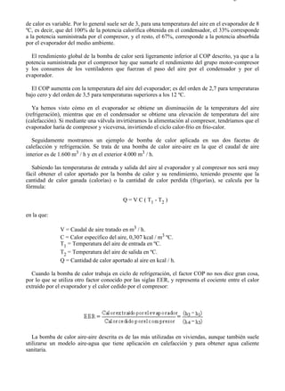 7-8                                                                                       Página 4 de 7



de calor es variable. Por lo general suele ser de 3, para una temperatura del aire en el evaporador de 8
ºC, es decir, que del 100% de la potencia calorífica obtenida en el condensador, el 33% corresponde
a la potencia suministrada por el compresor, y el resto, el 67%, corresponde a la potencia absorbida
por el evaporador del medio ambiente.

  El rendimiento global de la bomba de calor será ligeramente inferior al COP descrito, ya que a la
potencia suministrada por el compresor hay que sumarle el rendimiento del grupo motor-compresor
y los consumos de los ventiladores que fuerzan el paso del aire por el condensador y por el
evaporador.

  El COP aumenta con la temperatura del aire del evaporador; es del orden de 2,7 para temperaturas
bajo cero y del orden de 3,5 para temperaturas superiores a los 12 ºC.

   Ya hemos visto cómo en el evaporador se obtiene un disminución de la temperatura del aire
(refrigeración), mientras que en el condensador se obtiene una elevación de temperatura del aire
(calefacción). Si mediante una válvula invirtiéramos la alimentación al compresor, tendríamos que el
evaporador haría de compresor y viceversa, invirtiendo el ciclo calor-frío en frío-calor.

   Seguidamente mostramos un ejemplo de bomba de calor aplicada en sus dos facetas de
calefacción y refrigeración. Se trata de una bomba de calor aire-aire en la que el caudal de aire
interior es de 1.600 m3 / h y en el exterior 4.000 m3 / h.

   Sabiendo las temperaturas de entrada y salida del aire al evaporador y al compresor nos será muy
fácil obtener el calor aportado por la bomba de calor y su rendimiento, teniendo presente que la
cantidad de calor ganada (calorías) o la cantidad de calor perdida (frigorías), se calcula por la
fórmula:

                                           Q = V C ( T1 - T2 )

en la que:

               V = Caudal de aire tratado en m3 / h.
               C = Calor específico del aire, 0,307 kcal / m3 ºC.
               T1 = Temperatura del aire de entrada en ºC.
               T2 = Temperatura del aire de salida en ºC.
               Q = Cantidad de calor aportado al aire en kcal / h.

  Cuando la bomba de calor trabaja en ciclo de refrigeración, el factor COP no nos dice gran cosa,
por lo que se utiliza otro factor conocido por las siglas EER, y representa el cociente entre el calor
extraído por el evaporador y el calor cedido por el compresor:




   La bomba de calor aire-aire descrita es de las más utilizadas en viviendas, aunque también suele
utilizarse un modelo aire-agua que tiene aplicación en calefacción y para obtener agua caliente
sanitaria.




file://C:Documents%20and%20SettingsgabrielEscritorioAAAELECTRICAS7-8....              28/03/2007
 
