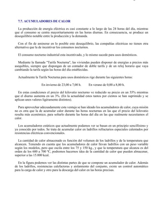 7-7                                                                                    Página 1 de 3




  7.7. ACUMULADORES DE CALOR

  La producción de energía eléctrica es casi constante a lo largo de las 24 horas del día, mientras
que el consumo se centra mayoritariamente en las horas diurnas. En consecuencia, se produce un
desequilibrio notable entre la producción y la demanda.

   Con el fin de aminorar en lo posible este desequilibrio, las compañías eléctricas no tienen otra
alternativa que la de incentivar los consumos nocturnos.

  El consumo nocturno industrial esta incentivado, y lo mismo sucede para usos domésticos.

  Mediante la llamada "Tarifa Nocturna", las viviendas pueden disponer de energías a precios más
asequibles, siempre que dispongan de un contador de doble tarifa y de un reloj horario que vaya
cambiando la tarifa según las horas del día establecidas.

  Actualmente la Tarifa Nocturna para usos domésticos rige durante las siguientes horas:

                    En invierno de 23,00 a 7,00 h.     En verano de 0,00 a 8,00 h.

  En estas condiciones el precio del kilovatio nocturno ve reducido su precio en un 55% mientras
que el diurno aumenta en un 3%. (En la actualidad estos tantos por cientos se han suprimido y se
aplican unos valores ligéramente distintos).

   Para aprovechar adecuadamente esta ventaja se han ideado los acumuladores de calor, cuya misión
no es otra que la de acumular calor durante las horas nocturnas en las que el precio del kilovatio
resulta más económico, para soltarlo durante las horas del día en las que realmente necesitamos el
calor.

   Los acumuladores estáticos que actualmente podamos ver se basan en un principio sencillísimo y
ya conocido por todos. Se trata de acumular calor en ladrillos refractarios especiales calentados por
resistencias eléctricas convencionales.

   La cantidad de calor almacenado es función del volumen de los ladrillos y de la temperatura que
alcancen. Teniendo en cuenta que los acumuladores de calor llevan ladrillos con un peso variable
según los modelos, pero que oscila entre los 75 y 150 kg., y que la temperatura que alcanza es del
orden de los 600 a 700 ºC, podremos hacernos idea de la cantidad de calor que pueden almacenar,
superior a las 15.000 kcal.

  En la figura podemos ver las distintas partes de que se compone un acumulador de calor. Además
de los ladrillos, resistencias calefactoras y aislamiento del conjunto, existe un control automático
para la carga de calor y otro para la descarga del calor en las horas precisas.




file://C:Documents%20and%20SettingsgabrielEscritorioAAAELECTRICAS7-7....             28/03/2007
 