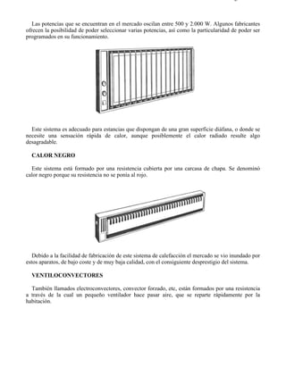 7-6                                                                                    Página 2 de 7



   Las potencias que se encuentran en el mercado oscilan entre 500 y 2.000 W. Algunos fabricantes
ofrecen la posibilidad de poder seleccionar varias potencias, así como la particularidad de poder ser
programados en su funcionamiento.




  Este sistema es adecuado para estancias que dispongan de una gran superficie diáfana, o donde se
necesite una sensación rápida de calor, aunque posiblemente el calor radiado resulte algo
desagradable.

  CALOR NEGRO

  Este sistema está formado por una resistencia cubierta por una carcasa de chapa. Se denominó
calor negro porque su resistencia no se ponía al rojo.




   Debido a la facilidad de fabricación de este sistema de calefacción el mercado se vio inundado por
estos aparatos, de bajo coste y de muy baja calidad, con el consiguiente desprestigio del sistema.

  VENTILOCONVECTORES

  También llamados electroconvectores, convector forzado, etc, están formados por una resistencia
a través de la cual un pequeño ventilador hace pasar aire, que se reparte rápidamente por la
habitación.




file://C:Documents%20and%20SettingsgabrielEscritorioAAAELECTRICAS7-6....           28/03/2007
 