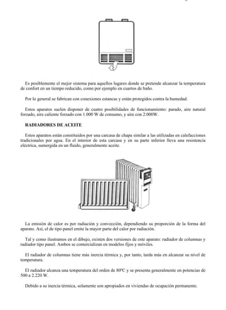 7-6                                                                                      Página 3 de 7




  Es posiblemente el mejor sistema para aquellos lugares donde se pretende alcanzar la temperatura
de confort en un tiempo reducido, como por ejemplo en cuartos de baño.

  Por lo general se fabrican con conexiones estancas y están protegidos contra la humedad.

   Estos aparatos suelen disponer de cuatro posibilidades de funcionamiento: parado, aire natural
forzado, aire caliente forzado con 1.000 W de consumo, y aire con 2.000W.

  RADIADORES DE ACEITE

   Estos aparatos están constituidos por una carcasa de chapa similar a las utilizadas en calefacciones
tradicionales por agua. En el interior de esta carcasa y en su parte inferior lleva una resistencia
eléctrica, sumergida en un fluido, generalmente aceite.




  La emisión de calor es por radiación y convección, dependiendo su proporción de la forma del
aparato. Así, el de tipo panel emite la mayor parte del calor por radiación.

  Tal y como ilustramos en el dibujo, existen dos versiones de este aparato: radiador de columnas y
radiador tipo panel. Ambos se comercializan en modelos fijos y móviles.

  El radiador de columnas tiene más inercia térmica y, por tanto, tarda más en alcanzar su nivel de
temperatura.

  El radiador alcanza una temperatura del orden de 80ºC y se presenta generalmente en potencias de
500 a 2.220 W.

  Debido a su inercia térmica, solamente son apropiados en viviendas de ocupación permanente.




file://C:Documents%20and%20SettingsgabrielEscritorioAAAELECTRICAS7-6....             28/03/2007
 