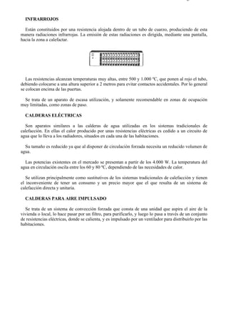7-6                                                                                       Página 4 de 7



  INFRARROJOS

  Están constituidos por una resistencia alojada dentro de un tubo de cuarzo, produciendo de esta
manera radiaciones infrarrojas. La emisión de estas radiaciones es dirigida, mediante una pantalla,
hacia la zona a calefactar.




   Las resistencias alcanzan temperaturas muy altas, entre 500 y 1.000 ºC, que ponen al rojo el tubo,
debiendo colocarse a una altura superior a 2 metros para evitar contactos accidentales. Por lo general
se colocan encima de las puertas.

 Se trata de un aparato de escasa utilización, y solamente recomendable en zonas de ocupación
muy limitadas, como zonas de paso.

  CALDERAS ELÉCTRICAS

  Son aparatos similares a las calderas de agua utilizadas en los sistemas tradicionales de
calefacción. En ellas el calor producido por unas resistencias eléctricas es cedido a un circuito de
agua que lo lleva a los radiadores, situados en cada una de las habitaciones.

  Su tamaño es reducido ya que al disponer de circulación forzada necesita un reducido volumen de
agua.

  Las potencias existentes en el mercado se presentan a partir de los 4.000 W. La temperatura del
agua en circulación oscila entre los 60 y 80 ºC, dependiendo de las necesidades de calor.

   Se utilizan principalmente como sustitutivos de los sistemas tradicionales de calefacción y tienen
el inconveniente de tener un consumo y un precio mayor que el que resulta de un sistema de
calefacción directa y unitaria.

  CALDERAS PARA AIRE IMPULSADO

  Se trata de un sistema de convección forzada que consta de una unidad que aspira el aire de la
vivienda o local, lo hace pasar por un filtro, para purificarlo, y luego lo pasa a través de un conjunto
de resistencias eléctricas, donde se calienta, y es impulsado por un ventilador para distribuirlo por las
habitaciones.




file://C:Documents%20and%20SettingsgabrielEscritorioAAAELECTRICAS7-6....               28/03/2007
 