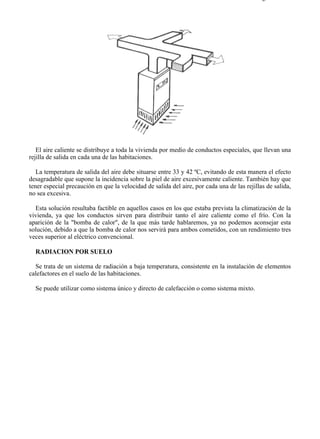 7-6                                                                                       Página 5 de 7




   El aire caliente se distribuye a toda la vivienda por medio de conductos especiales, que llevan una
rejilla de salida en cada una de las habitaciones.

   La temperatura de salida del aire debe situarse entre 33 y 42 ºC, evitando de esta manera el efecto
desagradable que supone la incidencia sobre la piel de aire excesivamente caliente. También hay que
tener especial precaución en que la velocidad de salida del aire, por cada una de las rejillas de salida,
no sea excesiva.

  Esta solución resultaba factible en aquellos casos en los que estaba prevista la climatización de la
vivienda, ya que los conductos sirven para distribuir tanto el aire caliente como el frío. Con la
aparición de la "bomba de calor", de la que más tarde hablaremos, ya no podemos aconsejar esta
solución, debido a que la bomba de calor nos servirá para ambos cometidos, con un rendimiento tres
veces superior al eléctrico convencional.

  RADIACION POR SUELO

  Se trata de un sistema de radiación a baja temperatura, consistente en la instalación de elementos
calefactores en el suelo de las habitaciones.

  Se puede utilizar como sistema único y directo de calefacción o como sistema mixto.




file://C:Documents%20and%20SettingsgabrielEscritorioAAAELECTRICAS7-6....               28/03/2007
 